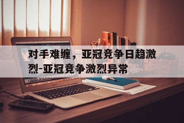 包含对手难缠，亚冠竞争日趋激烈-亚冠竞争激烈异常的词条