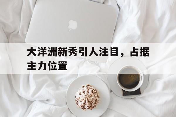 大洋洲新秀引人注目，占据主力位置的简单介绍
