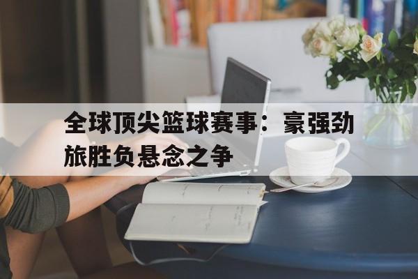 全球顶尖篮球赛事：豪强劲旅胜负悬念之争的简单介绍