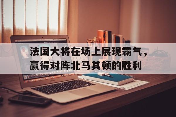 法国大将在场上展现霸气，赢得对阵北马其顿的胜利的简单介绍