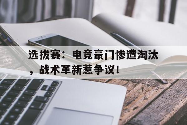 选拔赛：电竞豪门惨遭淘汰，战术革新惹争议！