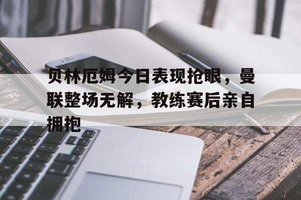 贝林厄姆今日表现抢眼，曼联整场无解，教练赛后亲自拥抱贝林厄姆视频集锦